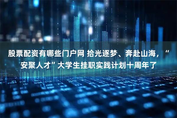 股票配资有哪些门户网 拾光逐梦、奔赴山海，“安聚人才”大学生挂职实践计划十周年了