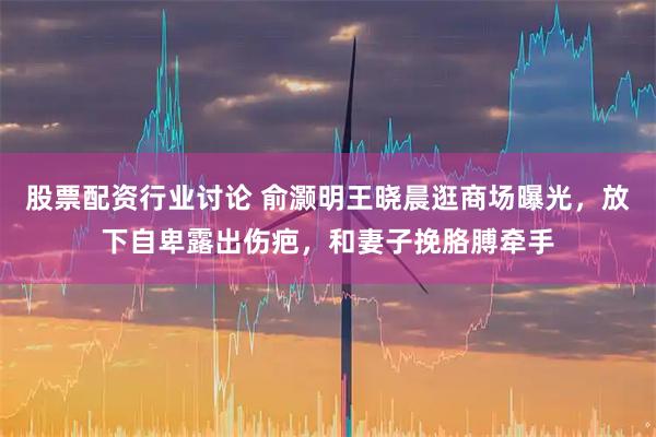 股票配资行业讨论 俞灏明王晓晨逛商场曝光，放下自卑露出伤疤，和妻子挽胳膊牵手