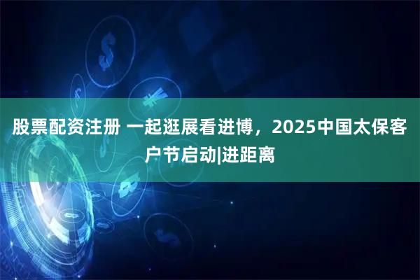 股票配资注册 一起逛展看进博，2025中国太保客户节启动|进距离