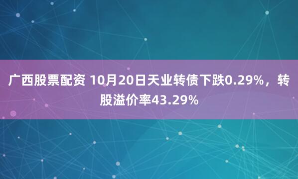 广西股票配资 10月20日天业转债下跌0.29%，转股溢价率43.29%