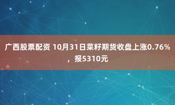 广西股票配资 10月31日菜籽期货收盘上涨0.76%，报5310元