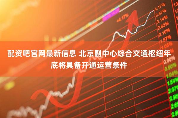 配资吧官网最新信息 北京副中心综合交通枢纽年底将具备开通运营条件