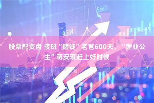 股票配资盘 接班“赌徒”老爸600天，“锂业公主”蒋安琪赶上好时候