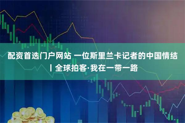 配资首选门户网站 一位斯里兰卡记者的中国情结丨全球拍客·我在一带一路