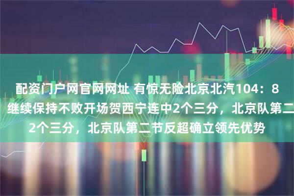 配资门户网官网网址 有惊无险北京北汽104：88战胜深圳马可波罗，继续保持不败开场贺西宁连中2个三分，北京队第二节反超确立领先优势