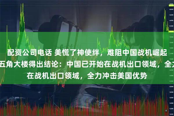 配资公司电话 美慌了神使绊，难阻中国战机崛起！12月26日，五角大楼得出结论：中国已开始在战机出口领域，全力冲击美国优势