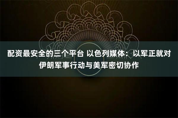 配资最安全的三个平台 以色列媒体：以军正就对伊朗军事行动与美军密切协作