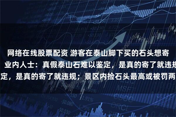 网络在线股票配资 游客在泰山脚下买的石头想寄回老家，多家快递拒绝；业内人士：真假泰山石难以鉴定，是真的寄了就违规；景区内捡石头最高或被罚两万元