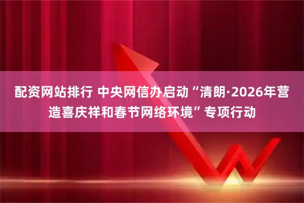 配资网站排行 中央网信办启动“清朗·2026年营造喜庆祥和春节网络环境”专项行动