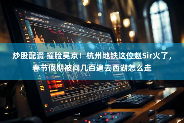 炒股配资 撞脸吴京！杭州地铁这位赵Sir火了，春节假期被问几百遍去西湖怎么走