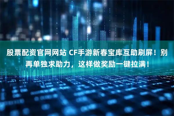 股票配资官网网站 CF手游新春宝库互助刷屏！别再单独求助力，这样做奖励一键拉满！