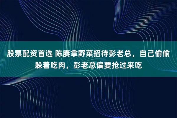 股票配资首选 陈赓拿野菜招待彭老总，自己偷偷躲着吃肉，彭老总偏要抢过来吃
