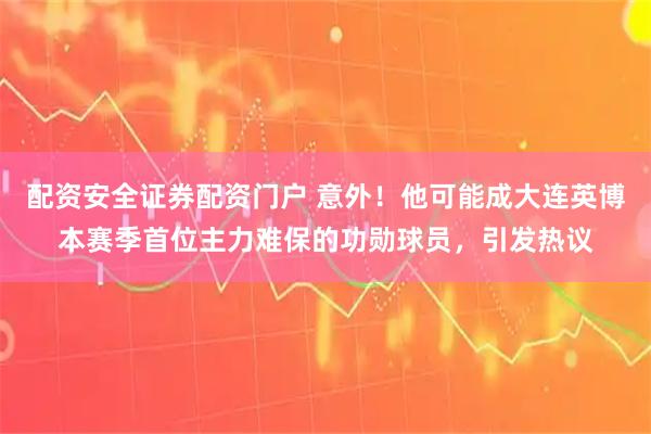 配资安全证券配资门户 意外！他可能成大连英博本赛季首位主力难保的功勋球员，引发热议