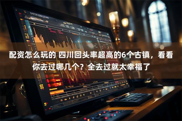 配资怎么玩的 四川回头率超高的6个古镇，看看你去过哪几个？全去过就太幸福了