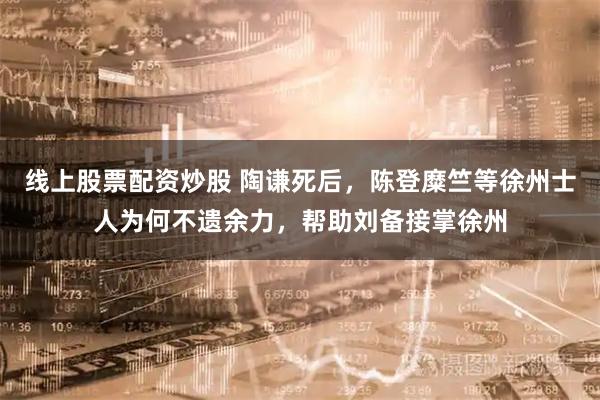 线上股票配资炒股 陶谦死后，陈登糜竺等徐州士人为何不遗余力，帮助刘备接掌徐州
