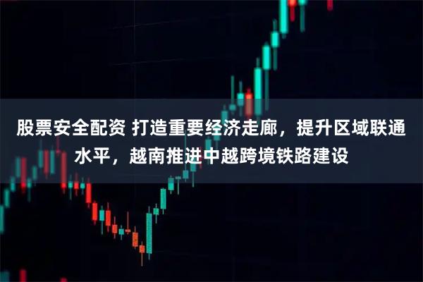 股票安全配资 打造重要经济走廊，提升区域联通水平，越南推进中越跨境铁路建设