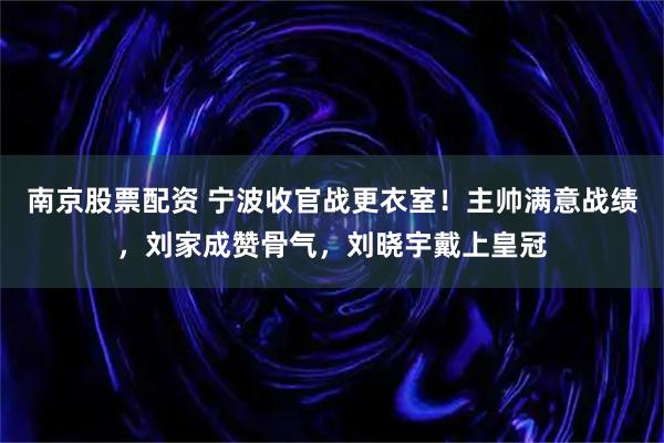 南京股票配资 宁波收官战更衣室！主帅满意战绩，刘家成赞骨气，刘晓宇戴上皇冠